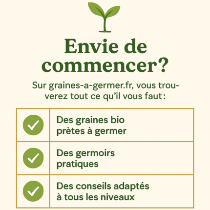 Infographie sur fond crĂšme avec une petite pousse verte en haut, suivie du titre « Envie de commencer ? ». Sous-titre : « Sur graines-a-germer.fr, vous trouverez tout ce quâil vous faut : ». Ensuite un tableau Ă trois lignes bordĂ© dâor prĂ©sente, Ă gauche, trois pastilles vertes avec une coche blanche et, Ă droite, les Ă©lĂ©ments : « Des graines bio prĂȘtes Ă germer », « Des germoirs pratiques » et « Des conseils adaptĂ©s Ă tous les niveaux ».
